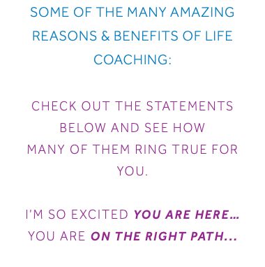 Some of the Many Amazing Reasons & Benefits of Life Coaching: Check out the statements below and see how many of them ring true for you. I’m so excited you are here… You are on the right Path...