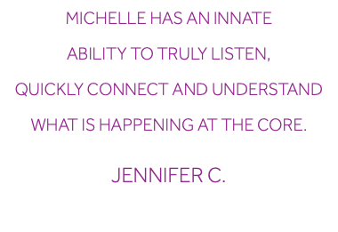 Michelle has an innate ability to truly listen, quickly connect and understand what is happening at the core. Jennifer C.