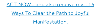 ACT NOW… and also receive my... 15 Ways To Clear the Path to Joyful Manifestation.